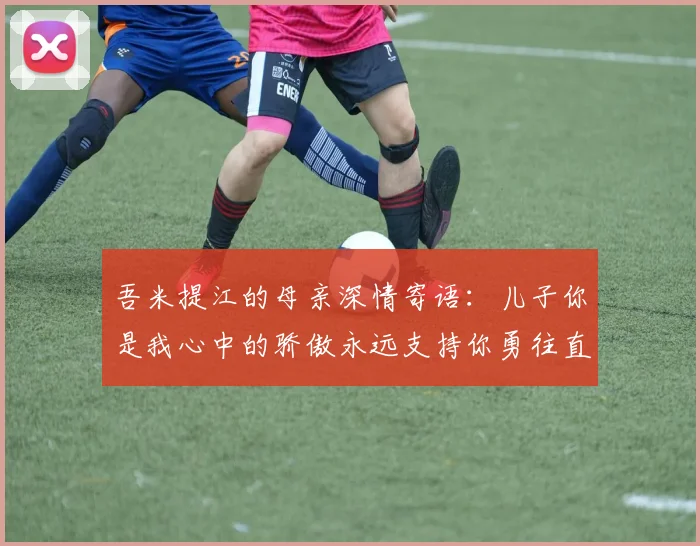 吾米提江的母亲深情寄语：儿子你是我心中的骄傲永远支持你勇往直前！
