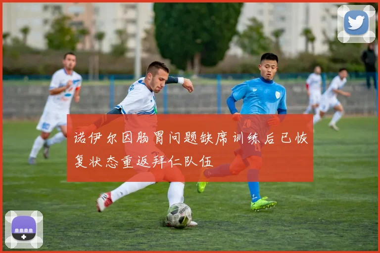 诺伊尔因肠胃问题缺席训练后已恢复状态重返拜仁队伍