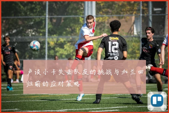 卢谈小卡失去队友的挑战与加兰回归前的应对策略