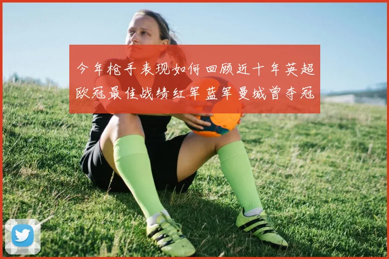 今年枪手表现如何回顾近十年英超欧冠最佳战绩红军蓝军曼城曾夺冠