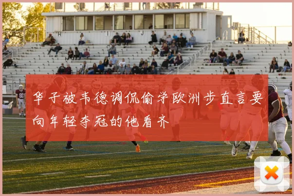 华子被韦德调侃偷学欧洲步直言要向年轻夺冠的他看齐