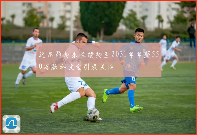 迈尼昂与米兰续约至2031年年薪550万欧加奖金引发关注