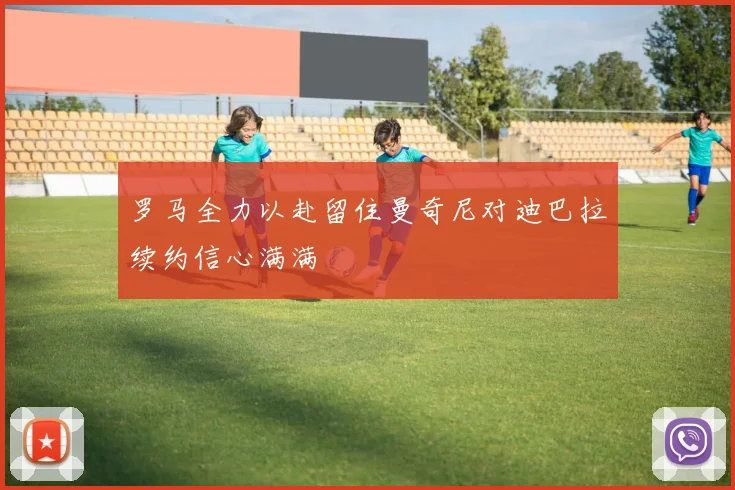 罗马全力以赴留住曼奇尼对迪巴拉续约信心满满